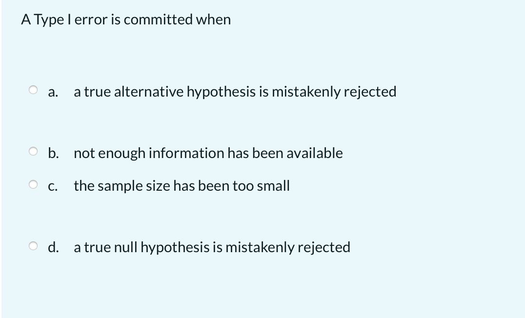A Type l error is committed when
а.
a true alternative hypothesis is mistakenly rejected
O b. not enough information has been available
О с.
the sample size has been too small
O d.
a true null hypothesis is mistakenly rejected
