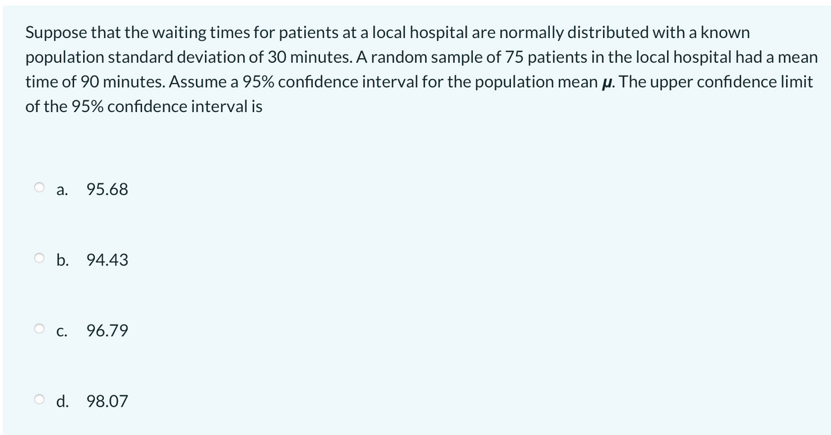 Suppose that the waiting times for patients at a local hospital are normally distributed with a known
population standard deviation of 30 minutes. A random sample of 75 patients in the local hospital had a mean
time of 90 minutes. Assume a 95% confidence interval for the population mean µ. The upper confidence limit
of the 95% confidence interval is
а.
95.68
O b. 94.43
С.
96.79
O d. 98.07
