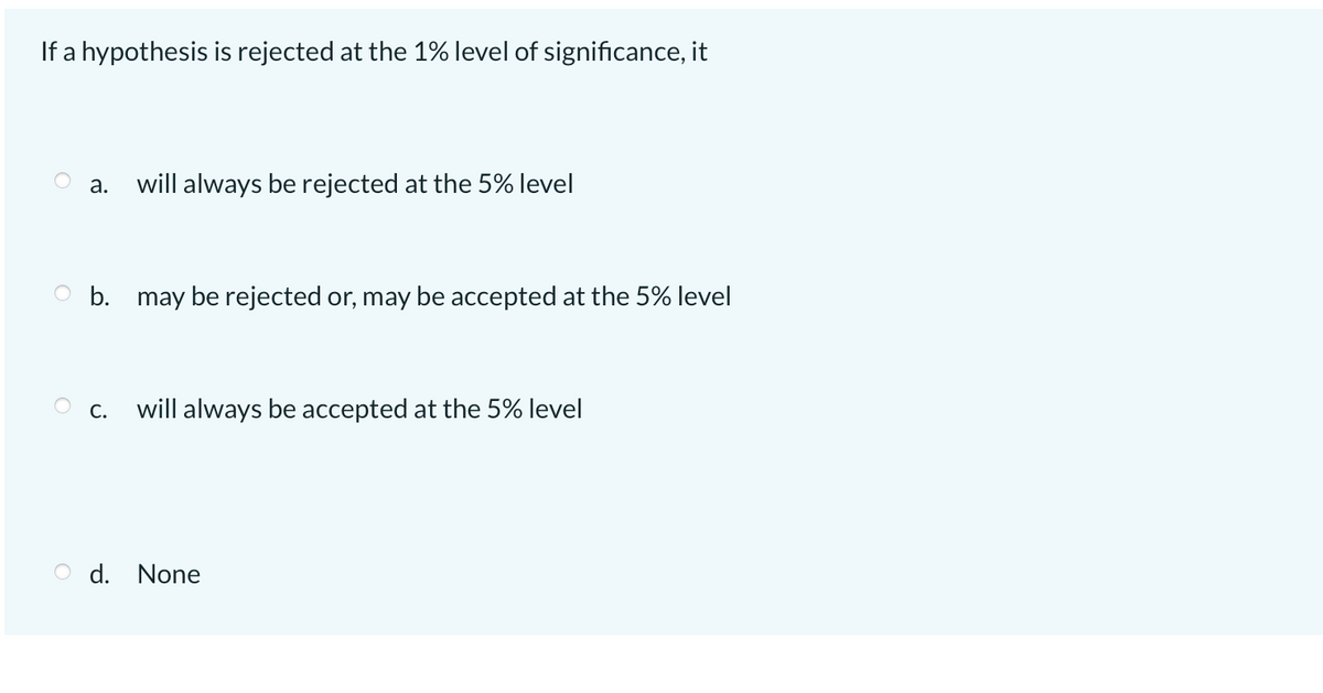 If a hypothesis is rejected at the 1% level of significance, it
а.
will always be rejected at the 5% level
O b. may be rejected or, may be accepted at the 5% level
O c. will always be accepted at the 5% level
O d. None
