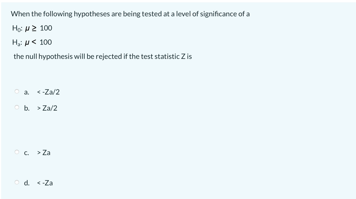 When the following hypotheses are being tested at a level of significance of a
Но: 2 100
Hạ: µ < 100
the null hypothesis will be rejected if the test statistic Z is
а.
< -Za/2
O b. > Za/2
O c. > Za
O d. <-Za
