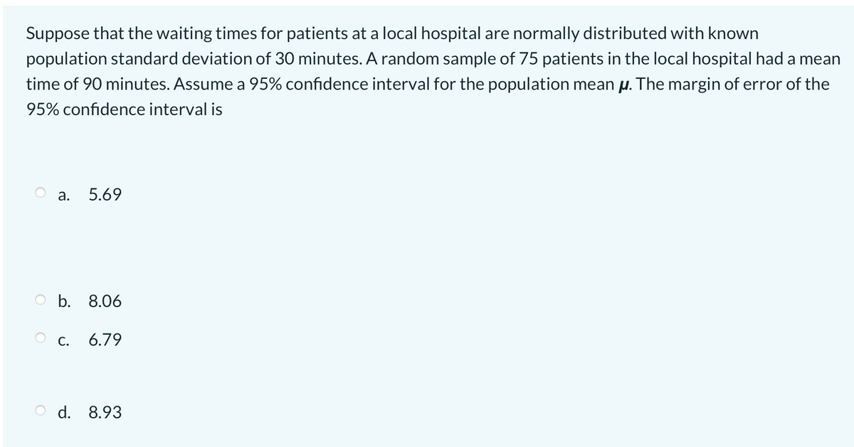 Suppose that the waiting times for patients at a local hospital are normally distributed with known
population standard deviation of 30 minutes. A random sample of 75 patients in the local hospital had a mean
time of 90 minutes. Assume a 95% confidence interval for the population mean µ. The margin of error of the
95% confidence interval is
а.
5.69
O b. 8.06
С.
6.79
O d. 8.93
