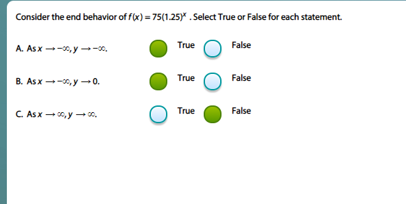 Consider the end behavior of f(x) = 75(1.25)* . Select True or False for each statement.
A. Asx --0, y –→-0.
True
False
True
False
B. As x →-00, y→0.
True
False
C. Asx - 00, y → o.
