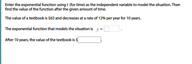 Enter the exponential function using t (for time) as the independent variable to model the situation. Then
find the value of the function after the given amount of time.
The value of a textbook is $63 and decreases at a rate of 12% per year for 10 years.
The exponential function that models the situation is y =
After 10 years, the value of the textbook is $
