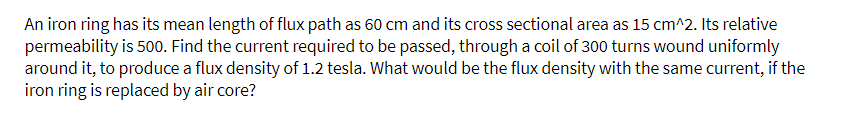 An iron ring has its mean length of flux path as 60 cm and its cross sectional area as 15 cm^2. Its relative
permeability is 500. Find the current required to be passed, through a coil of 300 turns wound uniformly
around it, to produce a flux density of 1.2 tesla. What would be the flux density with the same current, if the
iron ring is replaced by air core?