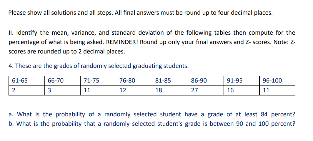 Please show all solutions and all steps. All final answers must be round up to four decimal places.
II. Identify the mean, variance, and standard deviation of the following tables then compute for the
percentage of what is being asked. REMINDER! Round up only your final answers and Z- scores. Note: Z-
scores are rounded up to 2 decimal places.
4. These are the grades of randomly selected graduating students.
61-65
2
66-70
3
71-75
11
76-80
12
81-85
18
86-90
27
91-95
16
96-100
11
a. What is the probability of a randomly selected student have a grade of at least 84 percent?
b. What is the probability that a randomly selected student's grade is between 90 and 100 percent?