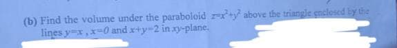(b) Find the volume under the paraboloid + above the triangle enclosed by the
lines y=x, x-0 and x+y-2 in xy-plane.
