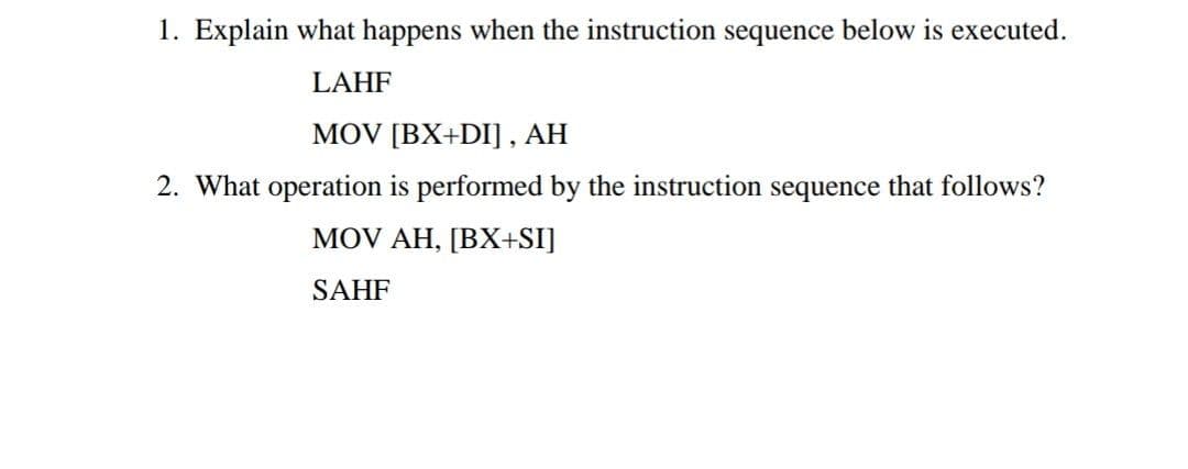 1. Explain what happens when the instruction sequence below is executed.
LAHF
MOV [BX+DI] , AH
2. What operation is performed by the instruction sequence that follows?
MOV AH, [BX+SI]
SAHF
