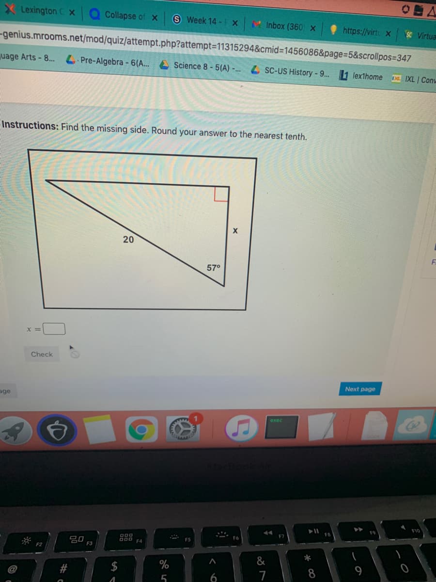 Lexington C x
Collapse of x
S Week 14 -IX
Inbox (360) X
https://virtu x
SC Virtua
-genius.mrooms.net/mod/quiz/attempt.php?attempt=11315294&cmid%3=1456086&page=D5&scrollpos=347
uage Arts-8.
LPre-Algebra - 6(A...
A Science 8 - 5(A) -...4 SC-US History-9... 1 lexthome
IXL | Con
Instructions: Find the missing side. Round your answer to the nearest tenth.
57°
Check
Next page
age
exec
F10
F9
吕0
O00 FA
F2
*
&
2$
%
#
7
5
20
