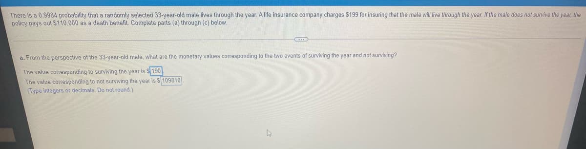 There is a 0.9984 probability that a randomly selected 33-year-old male lives through the year. A life insurance company charges $199 for insuring that the male will live through the year. If the male does not survive the year, the
policy pays out $110,000 as a death benefit. Complete parts (a) through (c) below.
a. From the perspective of the 33-year-old male, what are the monetary values corresponding to the two events of surviving the year and not surviving?
The value corresponding to surviving the year is S 190
The value corresponding to not surviving the year is S 109810
(Type integers or decimals. Do not round.)
