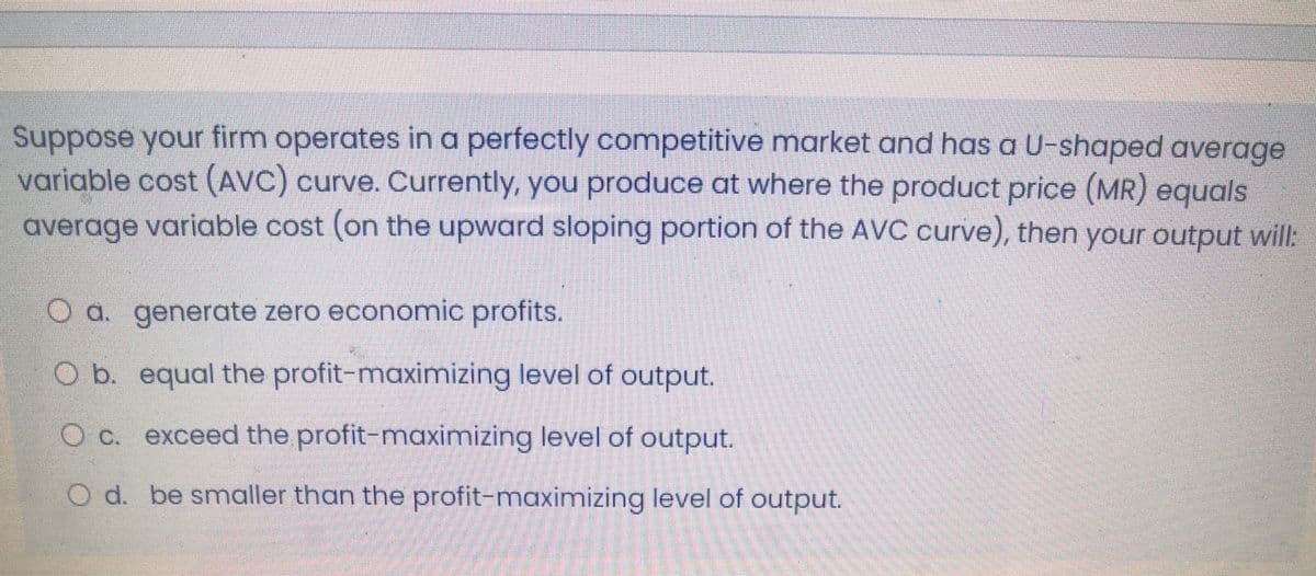 Suppose your firm operates in a perfectly competitive market and has a U-shaped average
variable cost (AVC) curve. Currently, you produce at where the product price (MR) equals
average variable cost (on the upward sloping portion of the AVC curve), then your output will:
O a. generate zero economic profits.
O b. equal the profit-maximizing level of output.
O c. exceed the profit-maximizing level of output.
O d. be smaller than the profit-maximizing level of output.
