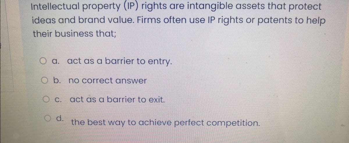 Intellectual property (IP) rights are intangible assets that protect
ideas and brand value. Firms often use IP rights or patents to help
their business that;
O a. act as a barrier to entry.
O b. no correct answer
O C. act as a barrier to exit.
O d.
the best way to achieve perfect competition.
