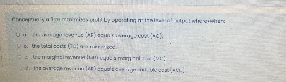 Conceptually a firm maximizes profit by operating at the level of output where/when;
O a. the average revenue (AR) equals average cost (AC).
O b. the total costs (TC) are minimized.
O c. the marginal revenue (MR) equals marginal cost (MC).
O d. the average revenue (AR) equals average variable cost (AVC).
