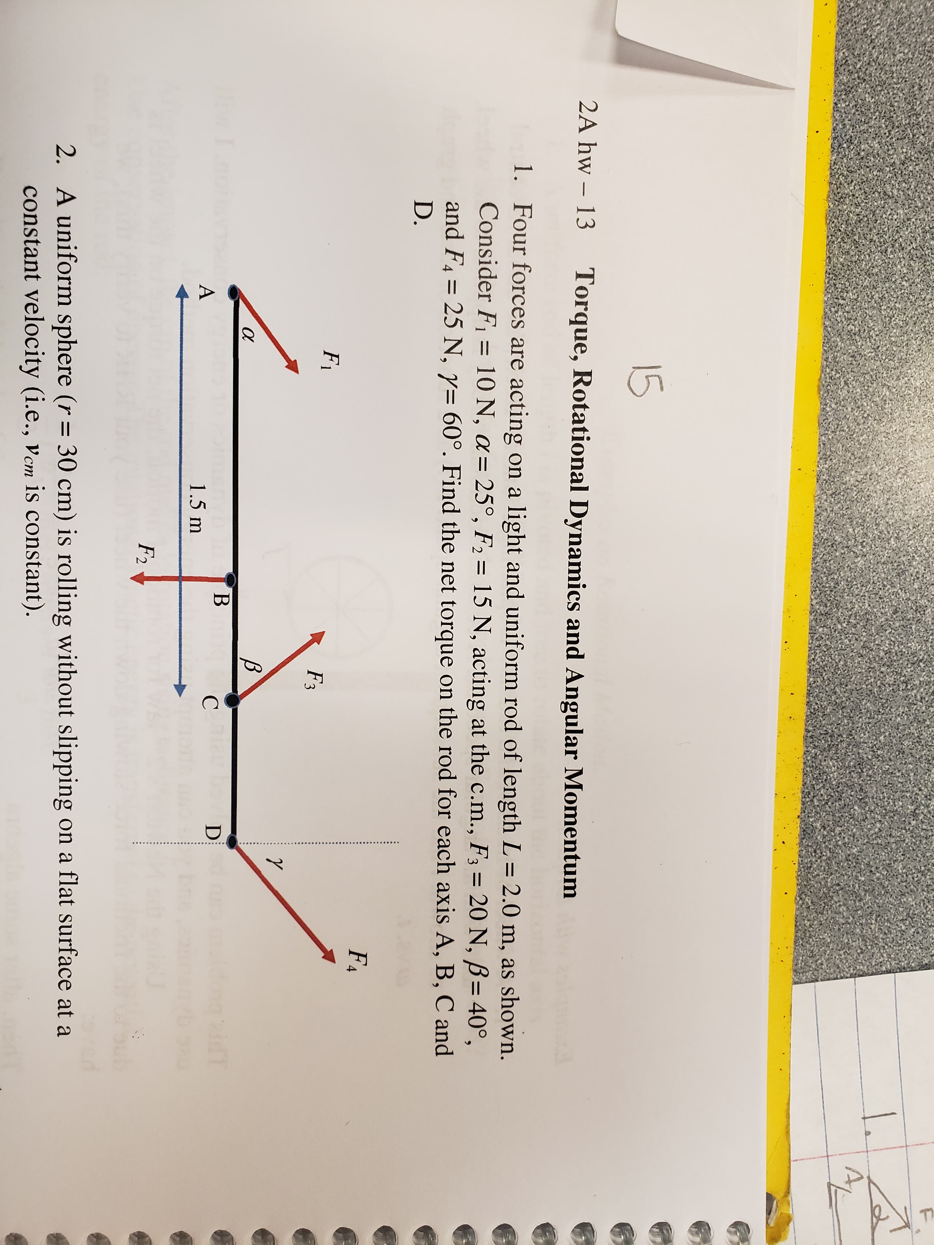 15
2A hw - 13
Torque, Rotational Dynamics and Angular Momentum
1. Four forces are acting on a light and uniform rod of length L = 2.0 m, as shown.
Consider F1 10 N, a 25 °, F2 15 N, acting at the c.m., F3 20 N, B= 40°,
and F4 25 N, y= 60°. Find the net torque on the rod for each axis A, B, C and
D.
F&
F1
F3
В
Inotisvn
В
T
С
1.5 m
F2
ub
2. A uniform sphere (r - 30 cm) is rolling without slipping on a flat surface at a
constant velocity (i.e., vcm is constant)
