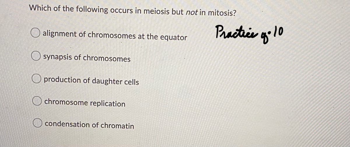 Which of the following occurs in meiosis but not in mitosis?
Practice g'10
alignment of chromosomes at the equator
O synapsis of chromosomes
O production of daughter cells
O chromosome replication
O condensation of chromatin
