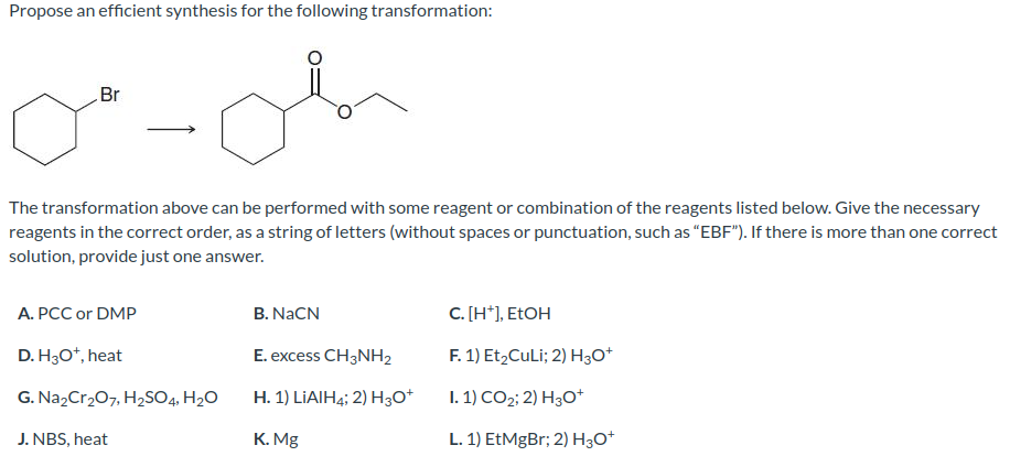 Propose an efficient synthesis for the following transformation:
Br
0"-d
The transformation above can be performed with some reagent or combination of the reagents listed below. Give the necessary
reagents in the correct order, as a string of letters (without spaces or punctuation, such as "EBF"). If there is more than one correct
solution, provide just one answer.
A. PCC or DMP
D. H3O+, heat
G. Na₂Cr₂O7, H₂SO4, H₂O
J. NBS, heat
B. NaCN
E. excess CH3NH₂
H. 1) LIAIH4; 2) H3O+
K. Mg
C. [H*], EtOH
F. 1) Et₂CuLi; 2) H3O+
I. 1) CO2; 2) H3O+
L. 1) EtMgBr; 2) H3O+