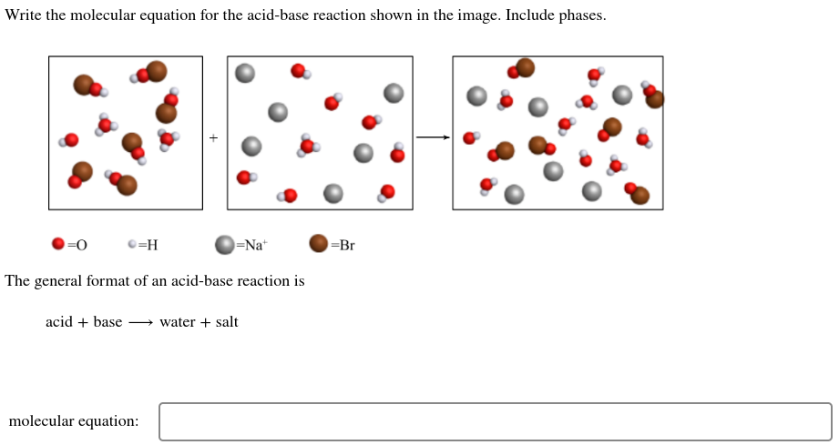 Write the molecular equation for the acid-base reaction shown in the image. Include phases.
=0
=H
acid + base
The general format of an acid-base reaction is
=Na+
molecular equation:
water + salt
-Br