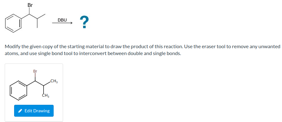 Br
of ?
DBU
Modify the given copy of the starting material to draw the product of this reaction. Use the eraser tool to remove any unwanted
atoms, and use single bond tool to interconvert between double and single bonds.
Br
CH3
Edit Drawing
CH₂