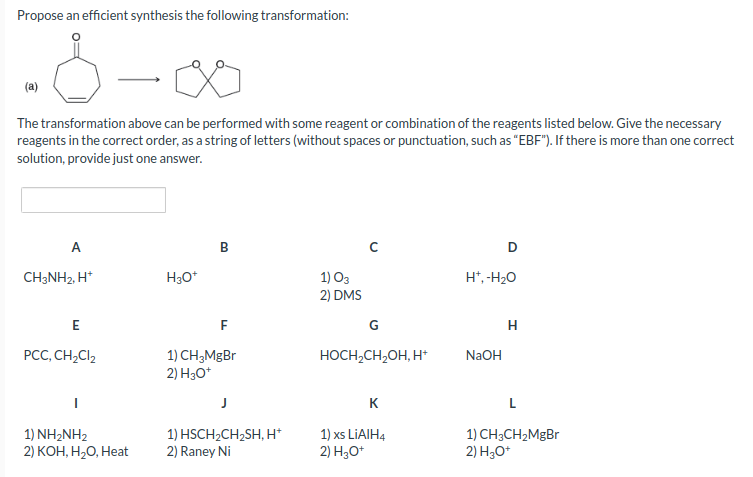 Propose an efficient synthesis the following transformation:
(a)
The transformation above can be performed with some reagent or combination of the reagents listed below. Give the necessary
reagents in the correct order, as a string of letters (without spaces or punctuation, such as "EBF"). If there is more than one correct
solution, provide just one answer.
A
CH3NH2, H+
E
PCC, CH₂Cl₂
1) NH2NH2
2) KOH, H₂O, Heat
H3O+
B
F
1) CH3MgBr
2) H3O+
J
1) HSCH₂CH₂SH, H+
2) Raney Ni
1) 03
2) DMS
G
HOCH₂CH₂OH, H+
K
1) xs LiAlH4
2) H3O+
D
H*, -H₂O
NaOH
H
L
1) CH3CH₂MgBr
2) H3O+