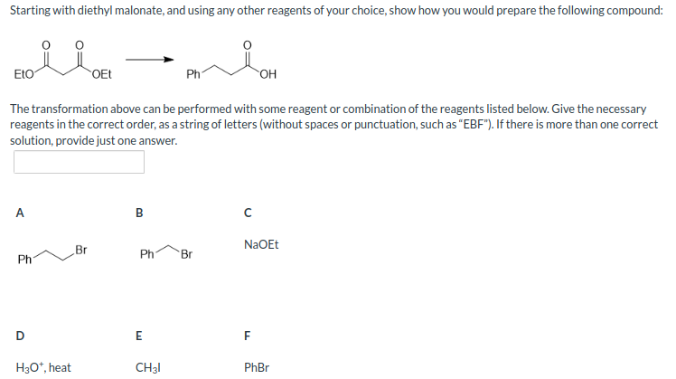 Starting with diethyl malonate, and using any other reagents of your choice, show how you would prepare the following compound:
colla
OEt
A
The transformation above can be performed with some reagent or combination of the reagents listed below. Give the necessary
reagents in the correct order, as a string of letters (without spaces or punctuation, such as "EBF"). If there is more than one correct
solution, provide just one answer.
Ph
D
H3O*, heat
Br
B
Ph
Ph 'Br
E
CH31
с
OH
NaOEt
F
PhBr