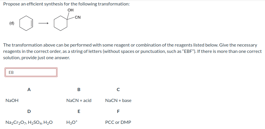 Propose an efficient synthesis for the following transformation:
OH
(d)
The transformation above can be performed with some reagent or combination of the reagents listed below. Give the necessary
reagents in the correct order, as a string of letters (without spaces or punctuation, such as "EBF"). If there is more than one correct
solution, provide just one answer.
EB
NaOH
A
D
CN
Na₂Cr₂O7, H₂SO4, H₂O
B
NaCN + acid
E
H3O+
с
NaCN + base
F
PCC or DMP