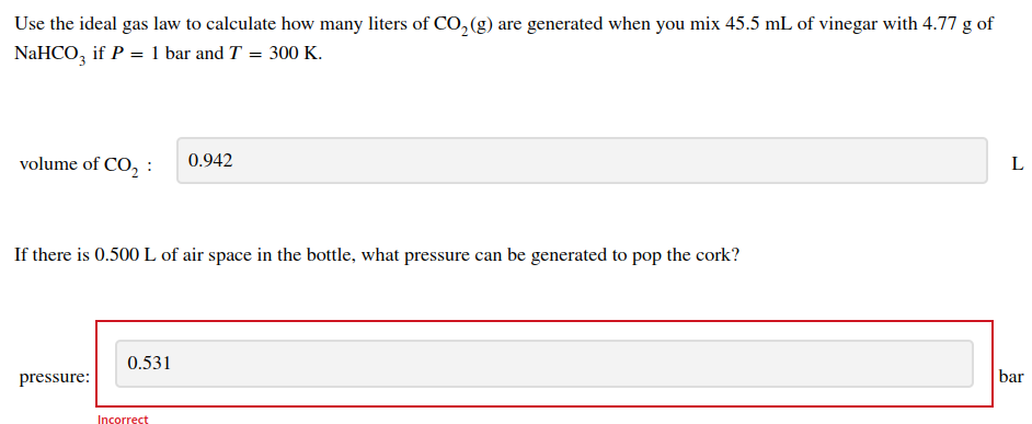 Use the ideal gas law to calculate how many liters of CO₂(g) are generated when you mix 45.5 mL of vinegar with 4.77 g of
NaHCO3 if P = 1 bar and T = 300 K.
volume of CO₂:
If there is 0.500 L of air space in the bottle, what pressure can be generated to pop the cork?
pressure:
0.531
0.942
Incorrect
L
bar