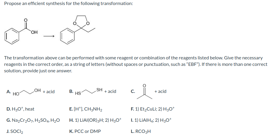 Propose an efficient synthesis for the following transformation:
The transformation above can be performed with some reagent or combination of the reagents listed below. Give the necessary
reagents in the correct order, as a string of letters (without spaces or punctuation, such as "EBF"). If there is more than one correct
solution, provide just one answer.
A.
OH
HO
_OH
+ acid
D. H3O+, heat
G. Na₂Cr₂O7, H₂SO4, H₂O
J. SOCI₂2
B.
HS
SH
+ acid
E. [H+], CH3NH₂
H. 1) LIAI(OR) 3H; 2) H3O+
K. PCC or DMP
C.
요.
+ acid
F. 1) Et₂CuLi; 2) H3O+
I. 1) LIAIH4; 2) H3O+
L. RCO3H