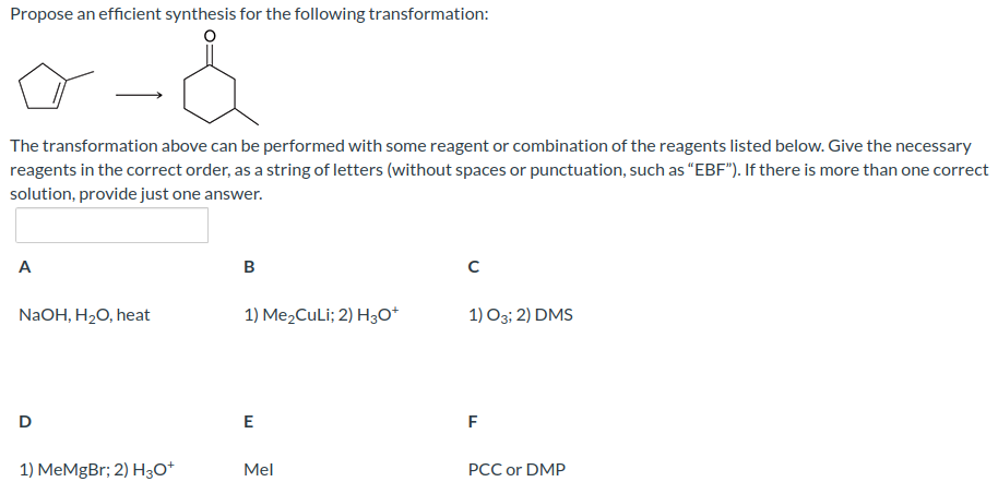 Propose an efficient synthesis for the following transformation:
o-d
The transformation above can be performed with some reagent or combination of the reagents listed below. Give the necessary
reagents in the correct order, as a string of letters (without spaces or punctuation, such as "EBF"). If there is more than one correct
solution, provide just one answer.
A
NaOH, H₂O, heat
D
1) MeMgBr; 2) H3O+
B
1) Me₂CuLi; 2) H3O+
E
Mel
с
1) O3; 2) DMS
F
PCC or DMP