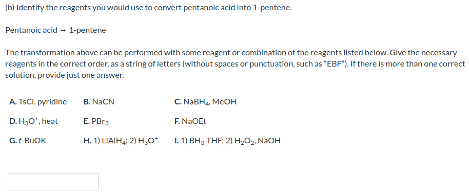 (b) Identify the reagents you would use to convert pentanoic acid into 1-pentene.
Pentanoic acid → 1-pentene
The transformation above can be performed with some reagent or combination of the reagents listed below. Give the necessary
reagents in the correct order, as a string of letters (without spaces or punctuation, such as "EBF"). If there is more than one correct
solution, provide just one answer.
A. TsCl, pyridine
D. H3O+, heat
G. t-BuOK
B. NaCN
E. PBr3
H. 1) LIAIH4; 2) H3O+
C. NaBH4, MeOH
F. NaOEt
I. 1) BH3-THF; 2) H₂O2, NaOH