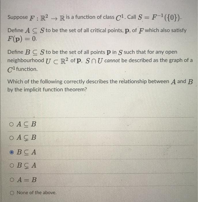 Suppose F: R? →Rİ a function of class C1. Call S = F-({0}).
Define A C S to be the set of all critical points, p, of F which also satisfy
F(p) = 0.
%3D
Define BC S to be the set of all points p in S such that for any open
neighbourhood UCR of p, SnU cannot be described as the graph of a
C1 function.
Which of the following correctly describes the relationship between A and B
by the implicit function theorem?
O ACB
O AÇB
© BCA
O BÇ A
O A= B
O None of the above.
