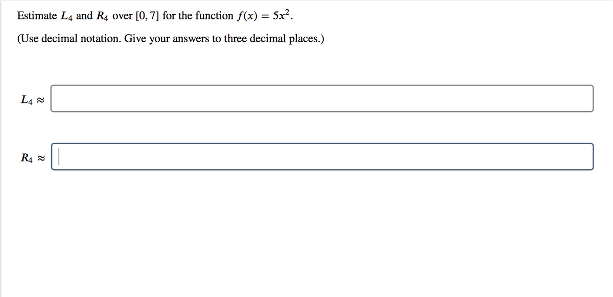 Estimate L4 and R4 over [0, 7] for the function f(x) = 5x².
(Use decimal notation. Give your answers to three decimal places.)
L4 2
R4 2
