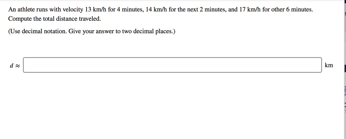 An athlete runs with velocity 13 km/h for 4 minutes, 14 km/h for the next 2 minutes, and 17 km/h for other 6 minutes.
Compute the total distance traveled.
(Use decimal notation. Give your answer to two decimal places.)
km
