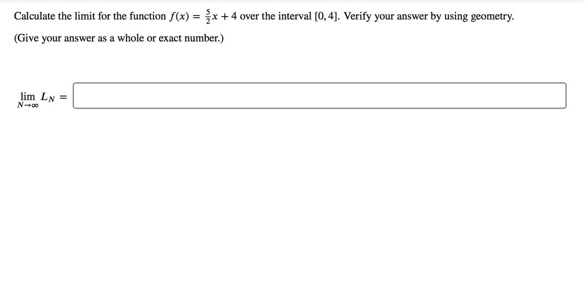 Calculate the limit for the function f(x) =
x +4 over the interval [0, 4]. Verify your answer by using geometry.
(Give your answer as a whole or exact number.)
lim LN =
