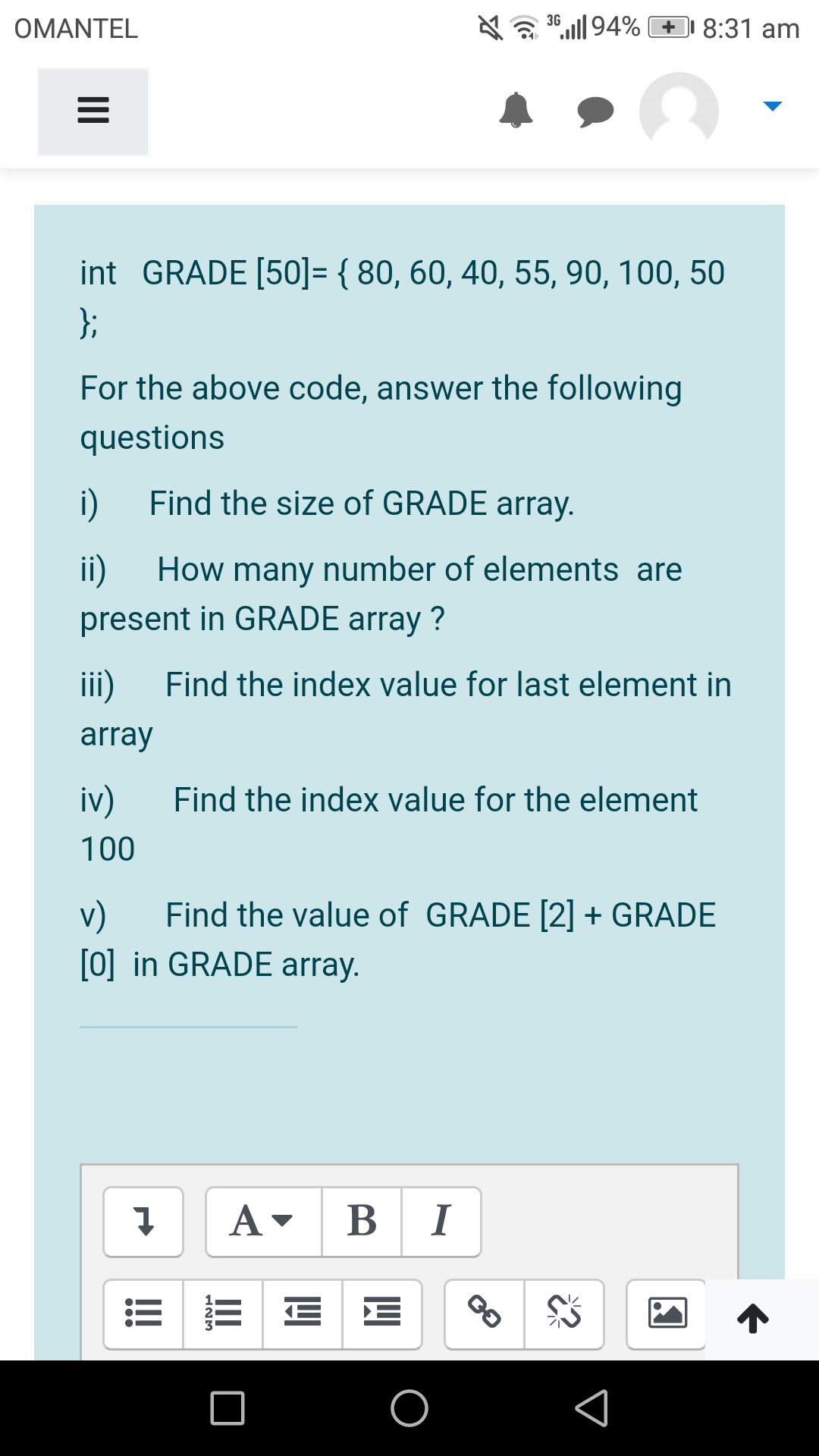 OMANTEL
36,„l| 94% + 8:31 am
int GRADE [50]= { 80, 60, 40, 55, 90, 100, 50
};
For the above code, answer the following
questions
i)
Find the size of GRADE array.
ii)
How many number of elements are
present in GRADE array ?
iii)
Find the index value for last element in
array
iv)
Find the index value for the element
100
v)
Find the value of GRADE [2] + GRADE
[0] in GRADE array.
B I
III
