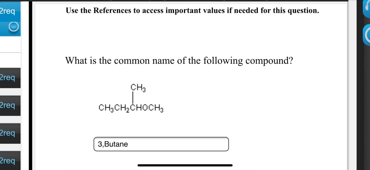 2req
Use the References to access important values if needed for this question.
What is the common name of the following compound?
2req
CH3
2req
CH3CH,CHOCH3
2req
3,Butane
2req
