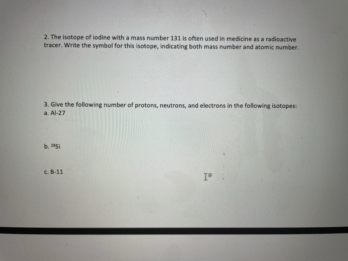 2. The isotope of iodine with a mass number 131 is often used in medicine as a radioactive
tracer. Write the symbol for this isotope, indicating both mass number and atomic number.
3. Give the following number of protons, neutrons, and electrons in the following isotopes:
a. Al-27
b. 28Sİ
C. B-11
