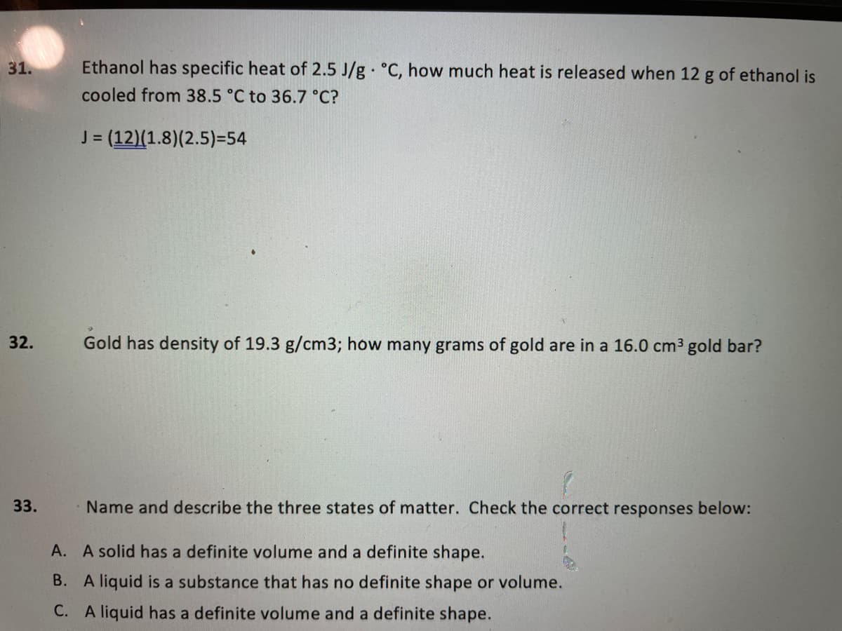 31.
Ethanol has specific heat of 2.5 J/g °C, how much heat is released when 12 g of ethanol is
cooled from 38.5 °C to 36.7 °C?
= (12)(1.8)(2.5)=54
32.
Gold has density of 19.3 g/cm3; how many grams of gold are in a 16.0 cm3 gold bar?
33.
Name and describe the three states of matter. Check the correct responses below:
A. A solid has a definite volume and a definite shape.
B. A liquid is a substance that has no definite shape or volume.
C. A liquid has a definite volume and a definite shape.
