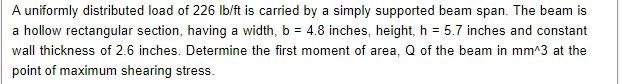 A uniformly distributed load of 226 Ib/ft is carried by a simply supported beam span. The beam is
a hollow rectangular section, having a width, b = 4.8 inches, height, h = 5.7 inches and constant
wall thickness of 2.6 inches. Determine the first moment of area, Q of the beam in mm^3 at the
point of maximum shearing stress.
