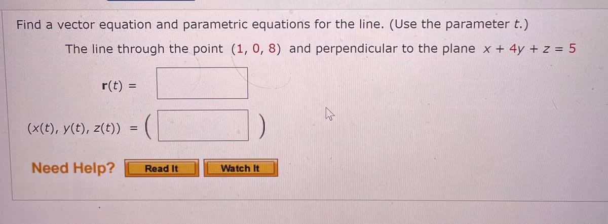 Find a vector equation and parametric equations for the line. (Use the parameter t.)
The line through the point (1, 0, 8) and perpendicular to the plane x + 4y + z = 5
r(t) =
(x(t), y(t), z(t))
Need Help?
Read It
Watch It
