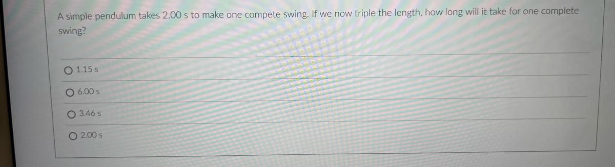 A simple pendulum takes 2.00 s to make one compete swing. If we now triple the length, how long will it take for one complete
swing?
O 1.15 s
6.00 s
O 3.46 s
O 2.00 s
