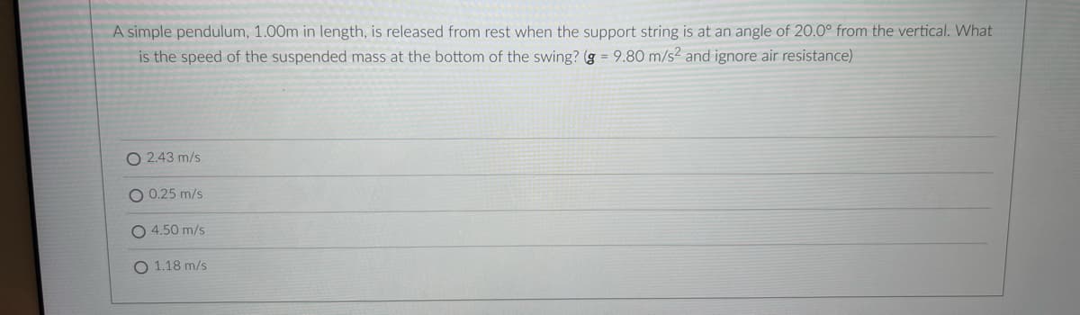 A simple pendulum, 1.00m in length, is released from rest when the support string is at an angle of 20.0° from the vertical. What
is the speed of the suspended mass at the bottom of the swing? (g 9.80 m/s2 and ignore air resistance)
O 2.43 m/s
0.25 m/s
O 4.50 m/s
O 1.18 m/s
