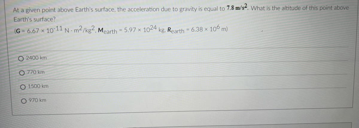 At a given point above Earth's surface, the acceleration due to gravity is equal to 7.8 m/s². What is the altitude of this point above
Earth's surface?
(G = 6.67 x 1011 N m2/kg2, Mearth = 5.97 × 1024 kg, Rearth = 6.38 × 106 m)
%3D
O 2400 km
O 770 km
O 1500 km
O 970 km
