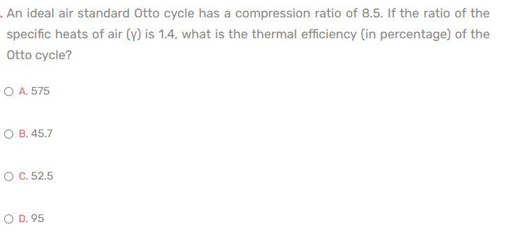 . An ideal air standard Otto cycle has a compression ratio of 8.5. If the ratio of the
specific heats of air (y) is 1.4, what is the thermal efficiency (in percentage) of the
Otto cycle?
O A. 575
O B. 45.7
O C. 52.5
O D. 95