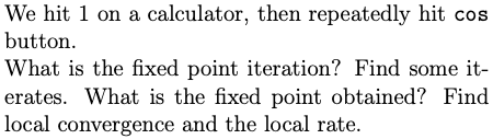 We hit 1 on a calculator, then repeatedly hit cos
button.
What is the fixed point iteration? Find some it-
erates. What is the fixed point obtained? Find
local convergence and the local rate.
