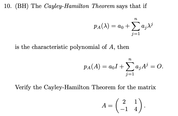 10. (BH) The Cayley-Hamilton Theorem says that if
n
PA(A) = ao +a;di
j=1
is the characteristic polynomial of A, then
n
PA(A) = aoI +Ea;A = 0.
j=1
Verify the Cayley-Hamilton Theorem for the matrix
-( )
2
1
A :
4
