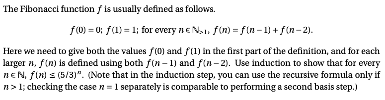 The Fibonacci function f is usually defined as follows.
f (0) = 0; f(1) = 1; for every n e N>1, f (n) = f(n – 1) + f(n – 2).
Here we need to give both the values f(0) and f(1) in the first part of the definition, and for each
larger n, f(n) is defined using both f(n - 1) and f(n- 2). Use induction to show that for every
neN, f(n) < (5/3)". (Note that in the induction step, you can use the recursive formula only if
n> 1; checking the case n = 1 separately is comparable to performing a second basis step.)
