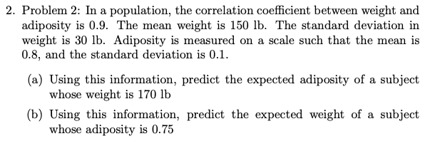 2. Problem 2: In a population, the correlation coefficient between weight and
adiposity is 0.9. The mean weight is 150 lb. The standard deviation in
weight is 30 lb. Adiposity is measured on a scale such that the mean is
0.8, and the standard deviation is 0.1.
(a) Using this information, predict the expected adiposity of a subject
whose weight is 170 lb
(b) Using this information, predict the expected weight of a subject
whose adiposity is 0.75
