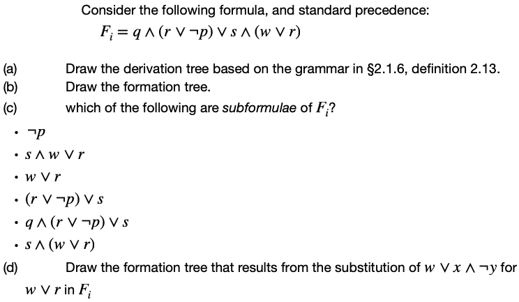 Consider the following formula, and standard precedence:
F; = q ^ (r V ¬p) V s ^ (w V r)
Draw the derivation tree based on the grammar in §2.1.6, definition 2.13.
(а)
(b)
Draw the formation tree.
(c)
which of the following are subformulae of F;?
• SAW Vr
• w Vr
• (r V -p) V s
• q^ (r V ¬p) V s
•s A (w V r)
(d)
Draw the formation tree that results from the substitution of w V x A¬y for
w V r in F;
