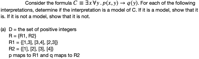 Consider the formula C = 3xVy.p(x,y) → q(y). For each of the following
interpretations, determine if the interpretation is a model of C. If it is a model, show that it
is. If it is not a model, show that it is not.
(a) D = the set of positive integers
R = {R1, R2}
R1 = {[1,3], [3,4], [2,3]}
R2 = {[1], [2], [3], [4]}
p maps to R1 and q maps to R2
