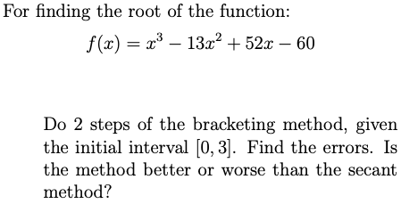 For finding the root of the function:
f (x) = x³ – 13x² + 52x – 60
Do 2 steps of the bracketing method, given
the initial interval [0, 3]. Find the errors. Is
the method better or worse than the secant
method?
