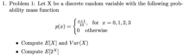 1. Problem 1: Let X be a discrete random variable with the following prob-
ability mass function
e+1 for r = 0,1,2,3
10
p(x) =
0 otherwise
• Compute E[X] and Var(X)
• Compute E[2*]
